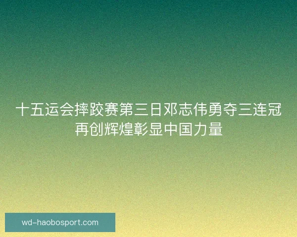 十五运会摔跤赛第三日邓志伟勇夺三连冠再创辉煌彰显中国力量